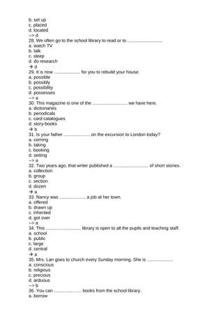 b. set up
c. placed
d. located
--> d
28. We often go to the school library to read or to ............................
a. watch TV
b. talk
c. sleep
d. do research
 d
29. It is now ..................... for you to rebuild your house.
a. possible
b. possibly
c. possibility
d. possesses
--> a
30. This magazine is one of the ............................ we have here.
a. dictionaries
b. periodicals
c. card catalogues
d. story-books
 b
31. Is your father ..................... on the excursion to London today?
a. coming
b. taking
c. booking
d. setting
--> a
32. Two years ago, that writer published a ............................ of short stories.
a. collection
b. group
c. section
d. dozen
 a
33. Nancy was ..................... a job at her town.
a. offered
b. drawn up
c. inherited
d. got over
--> a
34. This ............................ library is open to all the pupils and teaching staff.
a. school
b. public
c. large
d. central
 a
35. Mrs. Lan goes to church every Sunday morning. She is .....................
a. conscious
b. religious
c. precious
d. arduous
--> b
36. You can ...................... books from the school library.
a. borrow
 