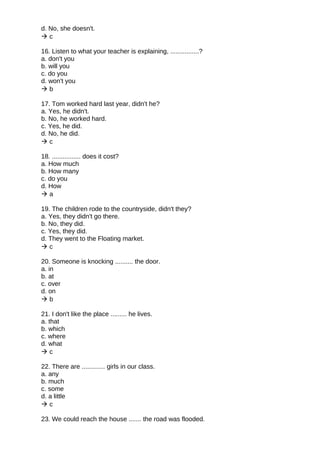 d. No, she doesn't.
 c
16. Listen to what your teacher is explaining, ................?
a. don't you
b. will you
c. do you
d. won't you
 b
17. Tom worked hard last year, didn't he?
a. Yes, he didn't.
b. No, he worked hard.
c. Yes, he did.
d. No, he did.
 c
18. ................ does it cost?
a. How much
b. How many
c. do you
d. How
 a
19. The children rode to the countryside, didn't they?
a. Yes, they didn't go there.
b. No, they did.
c. Yes, they did.
d. They went to the Floating market.
 c
20. Someone is knocking .......... the door.
a. in
b. at
c. over
d. on
 b
21. I don't like the place ......... he lives.
a. that
b. which
c. where
d. what
 c
22. There are ............. girls in our class.
a. any
b. much
c. some
d. a little
 c
23. We could reach the house ....... the road was flooded.
 