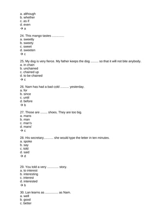 a. although
b. whether
c. as if
d. even
 a
24. This mango tastes ..............
a. sweetly
b. sweety
c. sweet
d. sweeten
 c
25. My dog is very fierce. My father keeps the dog ......... so that it will not bite anybody.
a. in chain
b. unchained
c. chained up
d. to be chained
 c
26. Nam has had a bad cold .......... yesterday.
a. for
b. since
c. until
d. before
 b
27. Those are ........ shoes. They are too big.
a. mans
b. man
c. man's
d. mans'
 c
28. His secretary........... she would type the letter in ten minutes.
a. spoke
b. say
c. told
d. said
 d
29. You told a very ............. story.
a. to interest
b. interesting
c. interest
d. interested
 b
30. Lan learns as ............... as Nam.
a. well
b. good
c. better
 