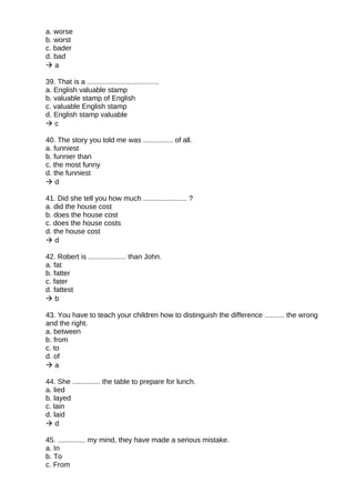 a. worse
b. worst
c. bader
d. bad
 a
39. That is a ....................................
a. English valuable stamp
b. valuable stamp of English
c. valuable English stamp
d. English stamp valuable
 c
40. The story you told me was ............... of all.
a. funniest
b. funnier than
c. the most funny
d. the funniest
 d
41. Did she tell you how much ...................... ?
a. did the house cost
b. does the house cost
c. does the house costs
d. the house cost
 d
42. Robert is ................... than John.
a. fat
b. fatter
c. fater
d. fattest
 b
43. You have to teach your children how to distinguish the difference .......... the wrong
and the right.
a. between
b. from
c. to
d. of
 a
44. She .............. the table to prepare for lunch.
a. lied
b. layed
c. lain
d. laid
 d
45. .............. my mind, they have made a serious mistake.
a. In
b. To
c. From
 
