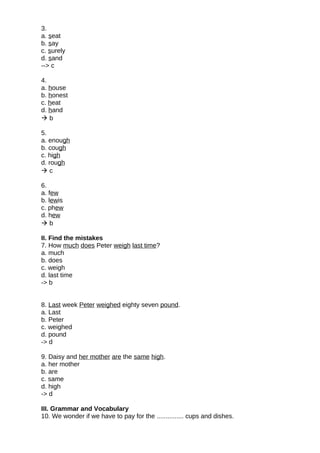 3.
a. seat
b. say
c. surely
d. sand
--> c
4.
a. house
b. honest
c. heat
d. hand
 b
5.
a. enough
b. cough
c. high
d. rough
 c
6.
a. few
b. lewis
c. phew
d. hew
 b
II. Find the mistakes
7. How much does Peter weigh last time?
a. much
b. does
c. weigh
d. last time
-> b
8. Last week Peter weighed eighty seven pound.
a. Last
b. Peter
c. weighed
d. pound
-> d
9. Daisy and her mother are the same high.
a. her mother
b. are
c. same
d. high
-> d
III. Grammar and Vocabulary
10. We wonder if we have to pay for the ............... cups and dishes.
 