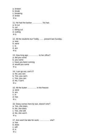 a. broken
b. break
c. breaking
d. broke
 a
11. He had the barber .................. his hair.
a. to cut
b. cut
c. being cut
d. cutting
 b
12. All the students but Teddy ........ present last Sunday.
a. was
b. were
c. is
d. are
 b
13. How long ago .................. to her office?
a. did you come
b. you came
c. have you been coming
d. would you came
 a
14. I can go out, can't I?
a. No, you can.
b. Yes, you can't.
c. Yes, you can.
d. No, I can't.
 c
15. All the butter ................ in the freezer.
a. were
b. are
c. is
d. has
 c
16. Daisy comes here by taxi, doesn't she?
a. Yes, she does.
b. No, she does.
c. Yes, she will.
d. No, she won't.
 a
17. Ann won't be late for work, .................. she?
a. has
b. does
c. will
d. is
 c
 