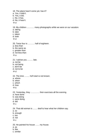 18. The plane hasn't come yet, has it?
a. Yes, it didn't.
b. Yes, it did.
c. No, it has.
d. No, it hasn't.
 d
19. My children ............. many photographs while we were on our vacation.
a. taking
b. take
c. taken
d. took
 d
20. Twice four is ............ half of eighteen.
a. less than
b. the same as
c. greater than
d. not less than
 a
21. I advise you .......... late.
a. not be
b. not being
c. don't be
d. not to be
 d
22. The time ......... he'll start is not known.
a. where
b. when
c. which
d. how
 b
23. Yesterday, they ................ their exercises all the evening.
a. have done
b. was doing
c. were doing
d. did
 c
24. That old woman is ........ deaf to hear what her children say.
a. so
b. enough
c. too
d. not
 c
25. He painted his house ....... my house.
a. as
b. like
c. similar
 