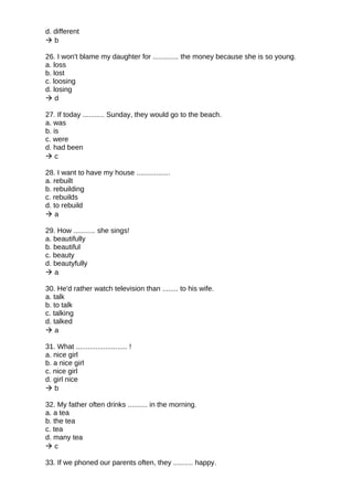 d. different
 b
26. I won't blame my daughter for ............. the money because she is so young.
a. loss
b. lost
c. loosing
d. losing
 d
27. If today ........... Sunday, they would go to the beach.
a. was
b. is
c. were
d. had been
 c
28. I want to have my house .................
a. rebuilt
b. rebuilding
c. rebuilds
d. to rebuild
 a
29. How ........... she sings!
a. beautifully
b. beautiful
c. beauty
d. beautyfully
 a
30. He'd rather watch television than ........ to his wife.
a. talk
b. to talk
c. talking
d. talked
 a
31. What .......................... !
a. nice girl
b. a nice girl
c. nice girl
d. girl nice
 b
32. My father often drinks .......... in the morning.
a. a tea
b. the tea
c. tea
d. many tea
 c
33. If we phoned our parents often, they .......... happy.
 