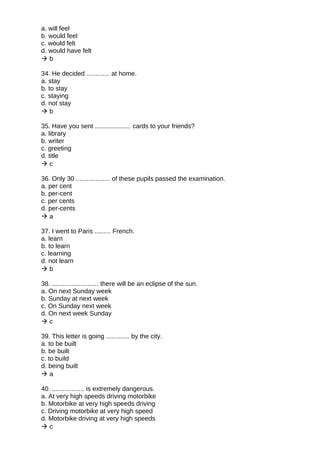 a. will feel
b. would feel
c. would felt
d. would have felt
 b
34. He decided ............. at home.
a. stay
b. to stay
c. staying
d. not stay
 b
35. Have you sent .................... cards to your friends?
a. library
b. writer
c. greeting
d. title
 c
36. Only 30 ................... of these pupils passed the examination.
a. per cent
b. per-cent
c. per cents
d. per-cents
 a
37. I went to Paris ......... French.
a. learn
b. to learn
c. learning
d. not learn
 b
38. .......................... there will be an eclipse of the sun.
a. On next Sunday week
b. Sunday at next week
c. On Sunday next week
d. On next week Sunday
 c
39. This letter is going ............. by the city.
a. to be built
b. be built
c. to build
d. being built
 a
40. .................. is extremely dangerous.
a. At very high speeds driving motorbike
b. Motorbike at very high speeds driving
c. Driving motorbike at very high speed
d. Motorbike driving at very high speeds
 c
 