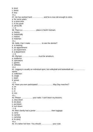 b. lend
c. leave
d. buy
 a
37. He has worked hard ...................., and he is now old enough to retire.
a. for some years
b. a short time
c. in his youth
d. all his life
--> d
38. That is a ......................... place in North Vietnam.
a. history
b. historically
c. historic
d. historian
 c
39. Hello. Can I make ..................... to see the dentist?
a. a meeting
b. an appointment
c. an experiment
d. a department
--> b
40. Olympic .............................. must be amateurs.
a. audience
b. spectators
c. games
d. athletes
 d
41. Jogging is usually an individual sport, but volleyball and basketball are .....................
sports.
a. collection
b. single
c. team
d. group
--> c
42. Have you ever participated ............................ May Day marches?
a. on
b. to
c. in
d. into
 c
43. Please ..................... your radio. I can't learn my lessons.
a. slow down
b. let down
c. put down
d. turn down
--> d
44. Mai's family had a porter ............................. their luggage.
a. carry
b. carried
c. carrying
d. to carry
 a
45. It’s rather hot here. You should ..................... your coat.
 