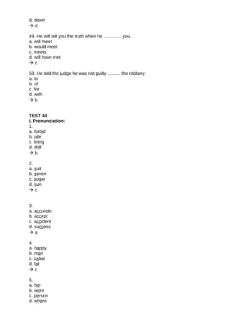 d. down
 d
49. He will tell you the truth when he .............. you.
a. will meet
b. would meet
c. meets
d. will have met
 c
50. He told the judge he was not guilty .......... the robbery.
a. to
b. of
c. for
d. with
 b
TEST 44
I. Pronunciation:
1.
a. forbid
b. pile
c. bring
d. drill
 b
2.
a. suit
b. seven
c. sugar
d. sun
 c
3.
a. accurate
b. accept
c. accident
d. success
 a
4.
a. happy
b. man
c. cabal
d. fat
 c
5.
a. her
b. were
c. person
d. where
 