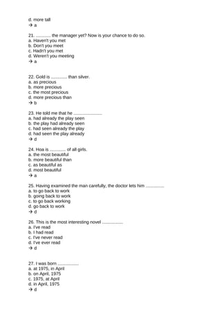 d. more tall
 a
21. ............ the manager yet? Now is your chance to do so.
a. Haven't you met
b. Don't you meet
c. Hadn't you met
d. Weren't you meeting
 a
22. Gold is ............. than silver.
a. as precious
b. more precious
c. the most precious
d. more precious than
 b
23. He told me that he .......................
a. had already the play seen
b. the play had already seen
c. had seen already the play
d. had seen the play already
 d
24. Hoa is ............. of all girls.
a. the most beautiful
b. more beautiful than
c. as beautiful as
d. most beautiful
 a
25. Having examined the man carefully, the doctor lets him ...............
a. to go back to work
b. going back to work
c. to go back working
d. go back to work
 d
26. This is the most interesting novel .................
a. I've read
b. I had read
c. I've never read
d. I've ever read
 d
27. I was born .................
a. at 1975, in April
b. on April, 1975
c. 1975, at April
d. in April, 1975
 d
 