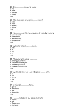 28. She ................. knows nor cares.
a. nor
b. both
c. neither
d. either
 c
29. Who of us seem to have the ......... money?
a. less
b. least
c. fewest
d. littlest
 b
30. He ................. on his history studies all yesterday morning.
a. used to work
b. had worked
c. was working
d. was worked
 c
31. My brother is fond ............. music.
a. into
b. in
c. by
d. of
 d
32. A beautiful girl is sitting .................
a. among you and me
b. between me and you
c. between you and I
d. between you and me
 d
33. My eldest brother has been in England ........... 1980.
a. to
b. by
c. since
d. for
 c
34. In the end I ................. home.
a. got to
b. arrived at
c. got
d. arrived in
 c
35. I ............ to bed until four o'clock last night.
a. wasn't
b. got
c. haven't got
d. didn't get
 