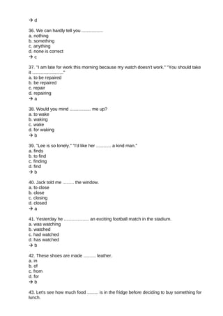  d
36. We can hardly tell you .................
a. nothing
b. something
c. anything
d. none is correct
 c
37. "I am late for work this morning because my watch doesn't work." "You should take
it ........................."
a. to be repaired
b. be repaired
c. repair
d. repairing
 a
38. Would you mind ................. me up?
a. to wake
b. waking
c. wake
d. for waking
 b
39. "Lee is so lonely." "I'd like her ............ a kind man."
a. finds
b. to find
c. finding
d. find
 b
40. Jack told me ......... the window.
a. to close
b. close
c. closing
d. closed
 a
41. Yesterday he .................... an exciting football match in the stadium.
a. was watching
b. watched
c. had watched
d. has watched
 b
42. These shoes are made .......... leather.
a. in
b. of
c. from
d. for
 b
43. Let's see how much food ......... is in the fridge before deciding to buy something for
lunch.
 
