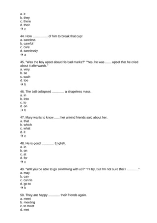 a. it
b. they
c. there
d. their
 c
44. How ................. of him to break that cup!
a. careless
b. careful
c. care
d. carelessly
 a
45. "Was the boy upset about his bad marks?" "Yes, he was ....... upset that he cried
about it afterwards."
a. very
b. so
c. such
d. too
 b
46. The ball collapsed .............. a shapeless mass.
a. in
b. into
c. to
d. on
 b
47. Mary wants to know ...... her unkind friends said about her.
a. that
b. which
c. what
d. it
 c
48. He is good .............. English.
a. in
b. on
c. at
d. for
 c
49. "Will you be able to go swimming with us?" "I'll try, but I'm not sure that I ............."
a. may
b. can
c. can to
d. go to
 b
50. They are happy ............. their friends again.
a. meet
b. meeting
c. to meet
d. met
 