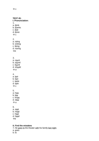  c
TEST 45:
I. Pronunciation:
1.
a. think
b. thanks
c. that
d. three
 c
2.
a. riding
b. writing
c. liking
d. mixing
d
3.
a. count
b. sound
c. found
d. should
 d
4.
a. last
b. fast
c. taste
d. task
 c
5.
a. how
b. low
c. know
d. slow
 a
6.
a. seat
b. meat
c. heat
d. head
d
II. Find the mistakes
7. He goes to the theater with his family last night.
a. goes
b. to
 
