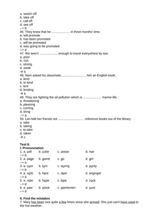 a. switch off
b. take off
c. call off
d. see off
--> b
46. They knew that he ..................... in three months' time.
a. will promote
b. has been promoted
c. will be promoted
d. was going to be promoted
--> d
47. We aren’t ..................... enough to travel everywhere by taxi.
a. poor
b. rich
c. strong
d. weak
 b
48. Nam asked his classmate............................. him an English book.
a. lend
b. to lend
c. lent
d. lending
 b
49. They are fighting the oil pollution which is ..................... marine life.
a. threatening
b. pleasing
c. coming
d. tiring
--> a
50. Lan told her friends not .............................. reference books out of the library.
a. take
b. taking
c. to take
d. taken
 c
Test 6:
I. Pronunciation
1. a. cell b. cube c. cease d. rice
--> b
2. a. page b. game c. go d. girl
--> a
3. a. cure b. turn c. during d. purity
--> b
4. a. verb b. here c. deer d. engineer
--> a
5. a. note b. hope c. lope d. cock
--> d
6. a. saw b. stock c. sportsmen d. sure
--> d
II. Find the mistakes
7. Mary has been sick quite a few times since she arrived. She just can't have used to
the hot weather.
 