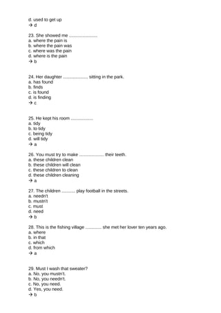 d. used to get up
 d
23. She showed me .......................
a. where the pain is
b. where the pain was
c. where was the pain
d. where is the pain
 b
24. Her daughter .................... sitting in the park.
a. has found
b. finds
c. is found
d. is finding
 c
25. He kept his room ..................
a. tidy
b. to tidy
c. being tidy
d. will tidy
 a
26. You must try to make .................... their teeth.
a. these children clean
b. these children will clean
c. these children to clean
d. these children cleaning
 a
27. The children ........... play football in the streets.
a. needn't
b. mustn't
c. must
d. need
 b
28. This is the fishing village ............. she met her lover ten years ago.
a. where
b. in that
c. which
d. from which
 a
29. Must I wash that sweater?
a. No, you mustn’t.
b. No, you needn't.
c. No, you need.
d. Yes, you need.
 b
 