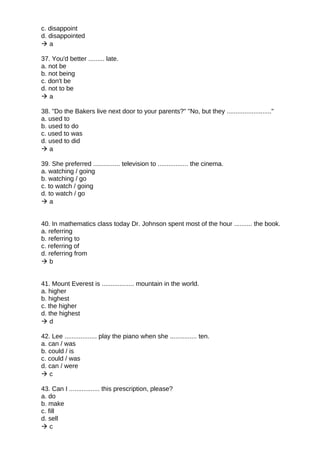 c. disappoint
d. disappointed
 a
37. You'd better ......... late.
a. not be
b. not being
c. don't be
d. not to be
 a
38. "Do the Bakers live next door to your parents?" "No, but they ........................."
a. used to
b. used to do
c. used to was
d. used to did
 a
39. She preferred ............... television to ................. the cinema.
a. watching / going
b. watching / go
c. to watch / going
d. to watch / go
 a
40. In mathematics class today Dr. Johnson spent most of the hour .......... the book.
a. referring
b. referring to
c. referring of
d. referring from
 b
41. Mount Everest is .................. mountain in the world.
a. higher
b. highest
c. the higher
d. the highest
 d
42. Lee .................. play the piano when she ............... ten.
a. can / was
b. could / is
c. could / was
d. can / were
 c
43. Can I ................. this prescription, please?
a. do
b. make
c. fill
d. sell
 c
 