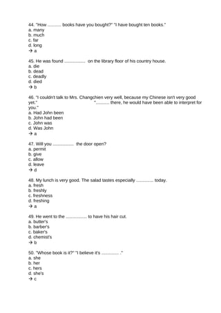 44. "How ........... books have you bought?" "I have bought ten books."
a. many
b. much
c. far
d. long
 a
45. He was found ................. on the library floor of his country house.
a. die
b. dead
c. deadly
d. died
 b
46. “I couldn't talk to Mrs. Changchien very well, because my Chinese isn't very good
yet." "........... there, he would have been able to interpret for
you."
a. Had John been
b. John had been
c. John was
d. Was John
 a
47. Will you ................. the door open?
a. permit
b. give
c. allow
d. leave
 d
48. My lunch is very good. The salad tastes especially .............. today.
a. fresh
b. freshly
c. freshness
d. freshing
 a
49. He went to the ................. to have his hair cut.
a. butter's
b. barber's
c. baker's
d. chemist's
 b
50. "Whose book is it?" "I believe it's .............. ."
a. she
b. her
c. hers
d. she's
 c
 