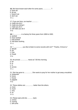 16. We have known each other for some years, ................. ?
a. have we
b. do we
c. haven't we
d. don't we
 c
17. If you are here, our teacher ............ .
a. made you do it
b. made you doing it
c. make you do it
d. will make you do it
 d
18. I ................. in a factory for three years from 1990 to 1993.
a. worked
b. have worked
c. had worked
d. had been working
 a
19. "..................... you like to listen to some records with me?" "Thanks, I'd love to."
a. Would
b. Do
c. Can
d. Could
 a
20. He arrived ................. Hanoi at 7.00 this morning.
a. for
b. to
c. in
d. across
 c
21. She has gone to ................. She wants to pray for her mother to get away unscathed.
a. restaurant
b. home
c. house
d. pagoda
 d
22. These clothes are ................. better than the others.
a. more
b. much
c. very
d. so
 b
23. Please wait until she ............ back.
a. comes
b. coming
c. will come
 