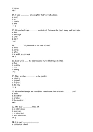 d. came
 a
24. It was ................. a boring film that Tom fell asleep.
a. such
b. so
c. much
d. too
 a
25. My mother looks ............... she is tired. Perhaps she didn't sleep well last night.
a. like
b. although
c. until
d. as if
 d
26.................. do you think of our new house?
a. How
b. What
c. Why
d. a and b are correct
 b
27. Sara wrote ....... the address and hurried to the post office.
a. fast
b. quickly
c. out
d. slowly
 c
28. They see her ................. in the garden.
a. playing
b. played
c. to play
d. be play
 a
29. My mother bought me two shirts. Here is one, but where is .............. one?
a. other
b. the other
c. another
d. the another
 b
30. The play ................. me a lot.
a. is interesting
b. interests
c. is interested
d. was interested
 b
31. It is easy ...............................
a. get to that island
 