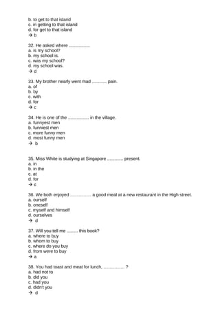 b. to get to that island
c. in getting to that island
d. for get to that island
 b
32. He asked where .................
a. is my school?
b. my school is.
c. was my school?
d. my school was.
 d
33. My brother nearly went mad ............ pain.
a. of
b. by
c. with
d. for
 c
34. He is one of the ................. in the village.
a. funnyest men
b. funniest men
c. more funny men
d. most funny men
 b
35. Miss White is studying at Singapore ............. present.
a. in
b. in the
c. at
d. for
 c
36. We both enjoyed ................. a good meal at a new restaurant in the High street.
a. ourself
b. oneself
c. myself and himself
d. ourselves
 d
37. Will you tell me ......... this book?
a. where to buy
b. whom to buy
c. where do you buy
d. from were to buy
 a
38. You had toast and meat for lunch, ................. ?
a. had not to
b. did you
c. had you
d. didn't you
 d
 