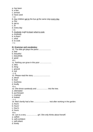 a. has been
b. a few
c. arrived
d. have used
-> d
8. Our children get to the bus at the same stop every day.
a. Our
b. get to
c. at
d. every day
-> b
9. Anybody ought to learn what to cook.
a. Anybody
b. to learn
c. what
d. to cook
-> c
III. Grammar and vocabulary
10. The little girl plays the piano .......................
a. bad
b. beautiful
c. beautifully
d. good
 c
11. Nothing can grow in this poor ......................
a. idea
b. thing
c. ground
d. soil
--> d
12. Please read the story ................................
a. aloud
b. loud
c. loudness
d. loudly
 a
13. She drove carelessly and ..................... into the tree.
a. attempted
b. put forward
c. crashed
d. looked
--> c
14. Mai's family had a few ............................. rest after working in the garden.
a. hours
b. hours'
c. hour's
d. hours
 b
15. Lan is a very ..................... girl. She only thinks about herself.
a. selfish
b. self-confident
c. self-reliant
d. lonely
 
