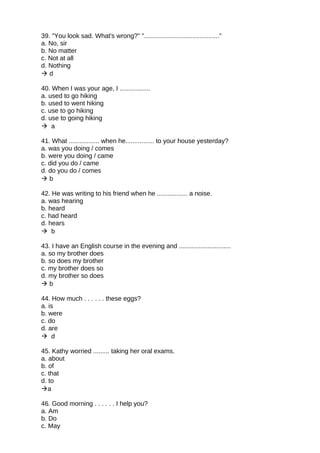 39. "You look sad. What's wrong?" ".........................................."
a. No, sir
b. No matter
c. Not at all
d. Nothing
 d
40. When I was your age, I .................
a. used to go hiking
b. used to went hiking
c. use to go hiking
d. use to going hiking
 a
41. What ................. when he................ to your house yesterday?
a. was you doing / comes
b. were you doing / came
c. did you do / came
d. do you do / comes
 b
42. He was writing to his friend when he ................. a noise.
a. was hearing
b. heard
c. had heard
d. hears
 b
43. I have an English course in the evening and .............................
a. so my brother does
b. so does my brother
c. my brother does so
d. my brother so does
 b
44. How much . . . . . . these eggs?
a. is
b. were
c. do
d. are
 d
45. Kathy worried ......... taking her oral exams.
a. about
b. of
c. that
d. to
a
46. Good morning . . . . . . I help you?
a. Am
b. Do
c. May
 