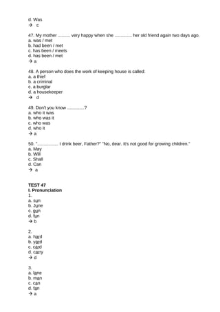 d. Was
 c
47. My mother .......... very happy when she .............. her old friend again two days ago.
a. was / met
b. had been / met
c. has been / meets
d. has been / met
 a
48. A person who does the work of keeping house is called:
a. a thief
b. a criminal
c. a burglar
d. a housekeeper
 d
49. Don't you know ..............?
a. who it was
b. who was it
c. who was
d. who it
 a
50. "................. I drink beer, Father?" "No, dear. It's not good for growing children."
a. May
b. Will
c. Shall
d. Can
 a
TEST 47
I. Pronunciation
1.
a. sun
b. June
c. gun
d. fun
 b
2.
a. hard
b. yard
c. card
d. carry
 d
3.
a. lane
b. man
c. can
d. fan
 a
 