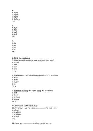 4.
a. cave
b. have
c. slave
d. behave
 b
5.
a. bull
b. full
c. pull
d. dull
 d
6.
a. do
b. go
c. so
d. no
 a
II. Find the mistakes
7. Martha could not row a boat last year, was she?
a. could
b. row
c. was
d. she
 c
8. Maria take a bath almost every afternoon in Summer.
a. take
b. bath
c. every
d. in
 a
9. Let them to hang the lights along the branches.
a. Let
b. them
c. to hang
d. along
 c
III. Grammar and Vocabulary
10. He showed us the house .................. he was born.
a. which
b. in which
c. in where
d. in that
 b
11. I was very ............... for what you do for me.
 