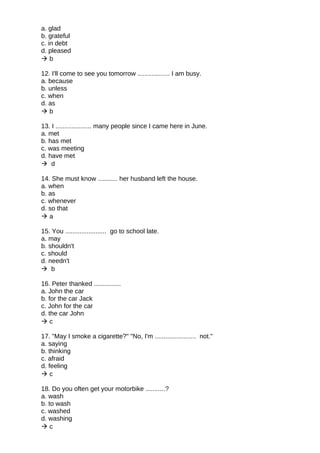 a. glad
b. grateful
c. in debt
d. pleased
 b
12. I'll come to see you tomorrow .................. I am busy.
a. because
b. unless
c. when
d. as
 b
13. I .................... many people since I came here in June.
a. met
b. has met
c. was meeting
d. have met
 d
14. She must know ........... her husband left the house.
a. when
b. as
c. whenever
d. so that
 a
15. You ....................... go to school late.
a. may
b. shouldn't
c. should
d. needn't
 b
16. Peter thanked ...............
a. John the car
b. for the car Jack
c. John for the car
d. the car John
 c
17. "May I smoke a cigarette?" "No, I'm ....................... not."
a. saying
b. thinking
c. afraid
d. feeling
 c
18. Do you often get your motorbike ...........?
a. wash
b. to wash
c. washed
d. washing
 c
 