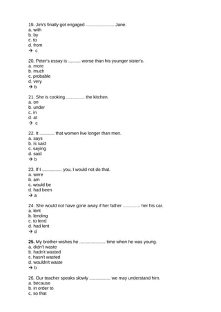 19. Jim's finally got engaged ....................... Jane.
a. with
b. by
c. to
d. from
 c
20. Peter's essay is .......... worse than his younger sister's.
a. more
b. much
c. probable
d. very
 b
21. She is cooking ............... the kitchen.
a. on
b. under
c. in
d. at
 c
22. It ............ that women live longer than men.
a. says
b. is said
c. saying
d. said
 b
23. If I ................ you, I would not do that.
a. were
b. am
c. would be
d. had been
 a
24. She would not have gone away if her father .............. her his car.
a. lent
b. lending
c. to lend
d. had lent
 d
25. My brother wishes he ..................... time when he was young.
a. didn't waste
b. hadn't wasted
c. hasn't wasted
d. wouldn't waste
 b
26. Our teacher speaks slowly ................. we may understand him.
a. because
b. in order to
c. so that
 