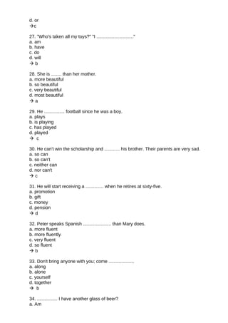 d. or
c
27. "Who's taken all my toys?" "I ............................."
a. am
b. have
c. do
d. will
 b
28. She is ........ than her mother.
a. more beautiful
b. so beautiful
c. very beautiful
d. most beautiful
 a
29. He ................ football since he was a boy.
a. plays
b. is playing
c. has played
d. played
 c
30. He can't win the scholarship and ............ his brother. Their parents are very sad.
a. so can
b. so can't
c. neither can
d. nor can't
 c
31. He will start receiving a .............. when he retires at sixty-five.
a. promotion
b. gift
c. money
d. pension
 d
32. Peter speaks Spanish ...................... than Mary does.
a. more fluent
b. more fluently
c. very fluent
d. so fluent
 b
33. Don't bring anyone with you; come ....................
a. along
b. alone
c. yourself
d. together
 b
34. ................ I have another glass of beer?
a. Am
 