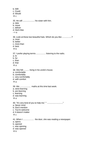 b. Will
c. Could
d. Would
 c
35. He will ..................... his sister with him.
a. take
b. move
c. deliver
d. hitch-hike
--> a
36. Look at these two beautiful hats. Which do you like .................?
a. most
b. better
c. more than
d. best
 b
37. I prefer playing tennis ................. listening to the radio.
a. to
b. for
c. than
d. that
 a
38. She felt .......... living in his uncle's house.
a. comfortable
b. comfortably
c. very comfortably
d. with comfort
 a
39. We ................... maths at this time last week.
a. were learning
b. are learning
c. learning
d. was learning
 a
40. "It's very kind of you to help me." " ............................"
a. Never mind
b. Don't mention
c. You're welcome
d. It doesn't matter
 c
41. When I ................... the door, she was reading a newspaper.
a. opens
b. opened
c. was opening
d. was opened
 b
 