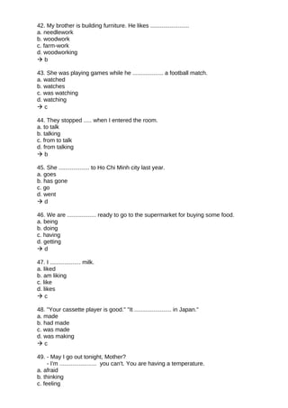 42. My brother is building furniture. He likes ........................
a. needlework
b. woodwork
c. farm-work
d. woodworking
 b
43. She was playing games while he ................... a football match.
a. watched
b. watches
c. was watching
d. watching
 c
44. They stopped ..... when I entered the room.
a. to talk
b. talking
c. from to talk
d. from talking
 b
45. She ................... to Ho Chi Minh city last year.
a. goes
b. has gone
c. go
d. went
 d
46. We are .................. ready to go to the supermarket for buying some food.
a. being
b. doing
c. having
d. getting
 d
47. I ................... milk.
a. liked
b. am liking
c. like
d. likes
 c
48. "Your cassette player is good." "It ....................... in Japan."
a. made
b. had made
c. was made
d. was making
 c
49. - May I go out tonight, Mother?
- I'm ....................... you can't. You are having a temperature.
a. afraid
b. thinking
c. feeling
 