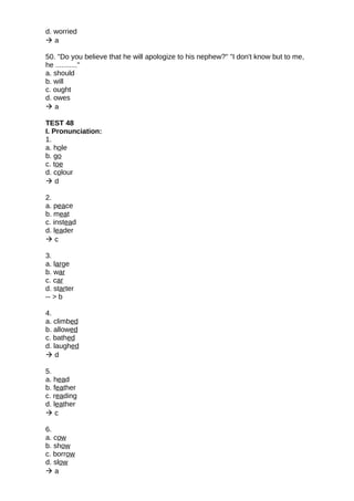 d. worried
 a
50. "Do you believe that he will apologize to his nephew?" "I don't know but to me,
he ..........."
a. should
b. will
c. ought
d. owes
 a
TEST 48
I. Pronunciation:
1.
a. hole
b. go
c. toe
d. colour
 d
2.
a. peace
b. meat
c. instead
d. leader
 c
3.
a. large
b. war
c. car
d. starter
-- > b
4.
a. climbed
b. allowed
c. bathed
d. laughed
 d
5.
a. head
b. feather
c. reading
d. leather
 c
6.
a. cow
b. show
c. borrow
d. slow
 a
 