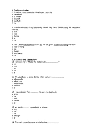 II. Find the mistakes
7. They had better to review this chapter carefully.
a. had better
b. to review
c. chapter
d. carefully
 b
8. The children wish today was sunny so that they could spend during the day at the
seaside.
a. wish
b. was
c. during
d. at
 b
9. Mrs. Green was cooking dinner but her daughter Susan was laying the table.
a. was cooking
b. but
c. Susan
d. was laying
 b
III. Grammar and Vocabulary
10. Nam isn't here. What's the matter with ....................... ?
a. he
b. him
c. her
d. his
 b
11. We usually go to see a dentist when we have .......................
a. a headache
b. a bad cold
c. a toothache
d. mumps
 c
12. I haven't seen Tom ............... he gave me this book.
a. since
b. for
c. until
d. before
 a
13. My son is ............ young to go to school.
a. very
b. too
c. so
d. enough
 b
14. She can't go out because she is having .......................
 