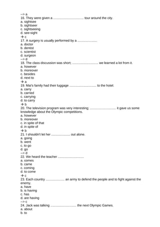 --> a
16. They were given a .................................. tour around the city.
a. sightsee
b. sightseer
c. sightseeing
d. see-sight
 c
17. A surgery is usually performed by a ......................
a. doctor
b. dentist
c. scientist
d. surgeon
--> d
18. The class discussion was short; ............................. we learned a lot from it.
a. however
b. moreover
c. besides
d. next to
 a
19. Mai's family had their luggage .............................. to the hotel.
a. carry
b. carried
c. carrying
d. to carry
 b
20. The television program was very interesting; ............................. it gave us some
knowledge about the Olympic competitions.
a. however
b. moreover
c. in spite of that
d. in spite of
 b
21. I shouldn't let her ..................... out alone.
a. going
b. went
c. to go
d. go
--> d
22. We heard the teacher .............................
a. comes
b. came
c. coming
d. to come
 c
23. Each country ..................... an army to defend the people and to fight against the
enemy.
a. have
b. is having
c. has
d. are having
--> c
24. Jack was talking ............................. the next Olympic Games.
a. about
b. to
 