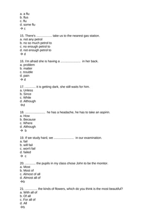 a. a flu
b. flus
c. flu
d. some flu
 c
15. There's .................. take us to the nearest gas station.
a. not any petrol
b. no so much petrol to
c. no enough petrol to
d. not enough petrol to
 d
16. I'm afraid she is having a ....................... in her back.
a. problem
b. matter
c. trouble
d. pain
 d
17. ............ it is getting dark, she still waits for him.
a. Unless
b. Since
c. While
d. Although
d
18. ....................... he has a headache, he has to take an aspirin.
a. How
b. Because
c. Where
d. Although
 b
19. If we study hard, we ....................... in our examination.
a. fail
b. will fail
c. won't fail
d. failed
 c
20. ............ the pupils in my class chose John to be the monitor.
a. Most
b. Most of
c. Almost of all
d. Almost all of
b
21. .............. the kinds of flowers, which do you think is the most beautiful?
a. With all of
b. Of all
c. For all of
d. All
b
 