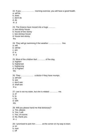 22. If you ....................... morning exercise, you will have a good health.
a. will do
b. does
c. don't do
d. do
 d
23. The Greens have moved into a huge ............
a. two-storey house
b. house of two storey
c. two-storeys house
d. house two-storey
a
24. They will go swimming if the weather ....................... fine.
a. will
b. will be
c. are
d. is
 d
25. Most of the children feel .............. of the dog.
a. frighten
b. frightened
c. frightening
d. to frighten
b
26. They ....................... a doctor if they have mumps.
a. will see
b. see
c. don't see
d. shall see
 a
27. Lee is not my sister, but she is related ............... me.
a. of
b. to
c. by
d. with
b
28. Will you please hand me that dictionary?
a. Yes, please.
b. Yes, I will.
c. Yes, of course.
d. No, thank you.
 c
29. I promised to pick him ........... at the corner on my way to town.
a. on
b. over
c. off
 