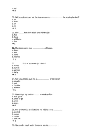 d. up
 d
30. Will you please get me the tape measure ....................... the sewing basket?
a. at
b. from
c. on
d. in
 b
31. Lee ......... her shirt made one month ago.
a. has
b. have
c. will have
d. had
d
32. My sister wants four ....................... of bread.
a. loafs
b. loaf
c. bars
d. loaves
 d
33. ............. kind of books do you want?
a. What
b. Which
c. Whose
d. Why
 a
34. Will you please give me a ....................... of scissors?
a. couple
b. pair
c. double
d. bobbin
 b
35. Nowadays my mother .......... to work on foot.
a. has gone
b. used to go
c. went
d. goes
 d
36. Her brother has a headache. He has to see a ................
a. dentist
b. nurse
c. doctor
d. teacher
 c
37. She drinks much water because she is ................
 