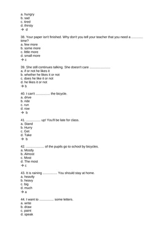 a. hungry
b. sad
c. tired
d. thirsty
 d
38. Your paper isn't finished. Why don't you tell your teacher that you need a .............
time?
a. few more
b. some more
c. little more
d. small more
 c
39. She still continues talking. She doesn't care .......................
a. if or not he likes it
b. whether he likes it or not
c. does he like it or not
d. he likes it or not
 b
40. I can't ................ the bicycle.
a. drive
b. ride
c. run
d. row
 b
41. ................ up! You'll be late for class.
a. Stand
b. Hurry
c. Get
d. Take
 b
42. .................... of the pupils go to school by bicycles.
a. Mostly
b. Almost
c. Most
d. The most
 c
43. It is raining ................ You should stay at home.
a. heavily
b. heavy
c. big
d. much
 a
44. I want to ................ some letters.
a. write
b. draw
c. paint
d. speak
 