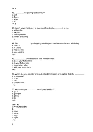 a
45. ................ he playing football now?
a. Will
b. Does
c. Was
d. Is
 d
46. I can’t solve that thorny problem until my brother............. it to me.
a. will explain
b. explain
c. has explained
d. will be explaining
 c
47. Tim ...................... go shopping with his grandmother when he was a little boy.
a. used to
b. is use to
c. has used to
d. was used to
 a
48. ..................... you to London with him tomorrow?
a. Does your father take
b. Is your father take
c. Your father takes
d. Will your father take
 d
49. When she was asked if she understood the lesson, she replied that she ..................
a. understood
b. does
c. did
d. understands
 c
50. Where are you ................ spend your holidays?
a. go to
b. going to
c. going
d. be
 b
UNIT 49
I. Pronunciation:
1.
a. gave
b. slave
c. slap
d. date
 c
2.
 