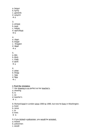 a. begun
b. funny
c. upwards
d. autumn
 d
3.
a. picture
b. pure
c. nature
d. agriculture
 b
4.
a. clean
b. bread
c. threaten
d. dead
 a
5.
a. this
b. thick
c. math
d. think
 a
6.
a. grew
b. threw
c. new
d. flew
 c
I. Find the mistakes
7. Her drawing is so perfect as her teacher’s.
a. drawing
b. is
c. so
d. teacher’s
 c
8. Richard lived in London since 1960 to 1980, but now he lives in Washington.
a. lived
b. since
c. to
d. lives
 b
9. If you kicked a policemen, you would be arrested.
a. kicked
b. policemen
c. would
 