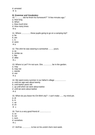 d. arrested
 b
III. Grammar and Vocabulary
10. "............ did he finish his homework?" "A few minutes ago."
a. How long
b. When
c. How much time
d. How many times
 b
11. Where ................ these pupils going to go on a camping trip?
a. be
b. are
c. is
d. were
 b
12. The shirt he was wearing is somewhat ......... yours.
a. as
b. similar as
c. like
d. alike
 c
13. Where is Lan? I'm not sure. She ................ be in the garden.
a. may
b. may not
c. stands
d. can
 a
14. We spent every summer in our father's village .....................
a. until our age was about twenty
b. until twelve years old
c. up until when we were about twelve
d. until we were about twelve
 d
15. When do you leave Ho Chi Minh city? - I can't make ...... my mind yet.
a. at
b. in
c. up
d. on
 c
16. Tom is a very good friend of .....................
a. us
b. our
c. ours
d. ourselves
 c
17. He'll be ................ to live on his uncle's farm next week.
 