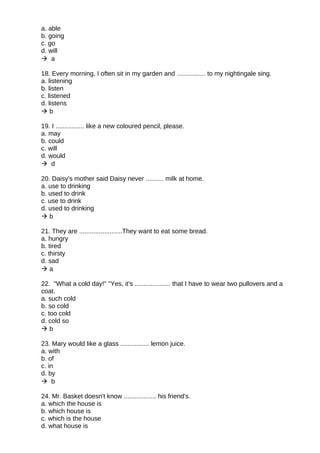 a. able
b. going
c. go
d. will
 a
18. Every morning, I often sit in my garden and ................ to my nightingale sing.
a. listening
b. listen
c. listened
d. listens
 b
19. I ................ like a new coloured pencil, please.
a. may
b. could
c. will
d. would
 d
20. Daisy's mother said Daisy never .......... milk at home.
a. use to drinking
b. used to drink
c. use to drink
d. used to drinking
 b
21. They are ........................They want to eat some bread.
a. hungry
b. tired
c. thirsty
d. sad
 a
22. "What a cold day!" "Yes, it's .................... that I have to wear two pullovers and a
coat.
a. such cold
b. so cold
c. too cold
d. cold so
 b
23. Mary would like a glass ................ lemon juice.
a. with
b. of
c. in
d. by
 b
24. Mr. Basket doesn't know .................. his friend's.
a. which the house is
b. which house is
c. which is the house
d. what house is
 