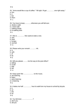  b
25. "Anna would like a cup of coffee." "All right. I'll get ................ one right away."
a. him
b. it
c. her
d. them
 c
26. You have to keep ............, otherwise you will fall over.
a. slowly a walk
b. a slow walk
c. walking slowly
d. to walking slow
 c
27. She is ................ She wants to take a rest.
a. sick
b. tired
c. hungry
d. worried
 b
28. Please write your remark ............. ink.
a. in
b. with
c. of
d. by
 a
29. Will you please ......... me the way to the post office?
a. telling
b. to tell
c. told
d. tell
 d
30. Keep quiet! We ....................... to the music.
a. are listening
b. listen
c. were listening
d. is listening
 a
31. It takes me half .................. hour to walk from my house to school by bicycle.
a. a
b. an
c. the
d. for
 b
32. You felt tired, .........................?
a. don't you
b. did you
 