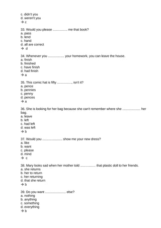 c. didn't you
d. weren't you
 c
33. Would you please ................ me that book?
a. pass
b. lend
c. hand
d. all are correct
 d
34. Whenever you .................. your homework, you can leave the house.
a. finish
b. finished
c. have finish
d. had finish
 a
35. This comic hat is fifty ................, isn't it?
a. pence
b. pennies
c. penny
d. pences
 a
36. She is looking for her bag because she can't remember where she .................... her
bag.
a. leave
b. left
c. had left
d. was left
 b
37. Would you ...................... show me your new dress?
a. like
b. want
c. please
d. mind
 c
38. Mary looks sad when her mother told ................. that plastic doll to her friends.
a. she returns
b. her to return
c. her returning
d. that she return
 b
39. Do you want ....................... else?
a. nothing
b. anything
c. something
d. everything
 b
 
