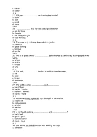 c. rather
d. better
-> a
22. Will you .......................... me how to play tennis?
a. learn
b. call
c. need
d. show
--> d
23. I ......................... that he was an English teacher.
a. am thinking
b. thought
c. am being thought
d. was thinking
-> b
24. There are only ordinary flowers in this garden.
a. common
b. good-looking
c. famous
d. gently
--> a
25. This is a good athlete ......................... performance is admired by many people in the
world.
a. whom
b. which
c. whose
d. who
-> c
26. The ball .......................... the fence and into the classroom.
a. hit
b. shot
c. kicked
d. went over
--> d
27. The test becomes ...................... and ....................
a. hard / hard
b. harder / harder
c. hardest / hardest
d. harder / hard
 b
28. Abdul was badly frightened by a stranger in the market.
a. surprised
b. embarrassed
c. worried
d. terrified
--> d
29. Is her health getting ........................... and ...........................?
a. bad / bad
b. good / good
c. worse / worse
d. more / more
-> c
30. Mrs. White, an elderly widow, was feeding her dogs.
a. a mature
 
