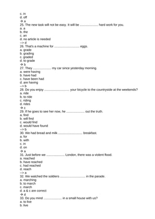 c. in
d. off
 a
25. The new task will not be easy. It will be ..................... hard work for you.
a. a
b. the
c. an
d. no article is needed
--> d
26. That's a machine for ............................. eggs.
a. grade
b. grading
c. graded
d. to grade
 b
27. They ..................... my car since yesterday morning.
a. were having
b. have had
c. have been had
d. are having
--> b
28. Do you enjoy ............................. your bicycle to the countryside at the weekends?
a. ride
b. to ride
c. riding
d. rides
 c
29. If he goes to see her now, he ..................... out the truth.
a. find
b. will find
c. would find
d. would have found
--> b
30. We had bread and milk ............................ breakfast.
a. for
b. with
c. in
d. on
 a
31. Just before we ..................... London, there was a violent flood.
a. reached
b. have reached
c. had reached
d. reach
--> a
32. We watched the soldiers ............................. in the parade.
a. marching
b. to march
c. march
d. a & c are correct
 d
33. Do you mind ..................... in a small house with us?
a. to live
b. live
 
