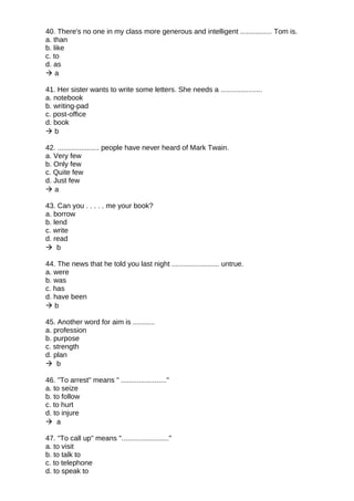 40. There's no one in my class more generous and intelligent ................ Tom is.
a. than
b. like
c. to
d. as
 a
41. Her sister wants to write some letters. She needs a .....................
a. notebook
b. writing-pad
c. post-office
d. book
 b
42. ..................... people have never heard of Mark Twain.
a. Very few
b. Only few
c. Quite few
d. Just few
 a
43. Can you . . . . . me your book?
a. borrow
b. lend
c. write
d. read
 b
44. The news that he told you last night ........................ untrue.
a. were
b. was
c. has
d. have been
 b
45. Another word for aim is ...........
a. profession
b. purpose
c. strength
d. plan
 b
46. "To arrest" means " ......................."
a. to seize
b. to follow
c. to hurt
d. to injure
 a
47. "To call up" means "........................"
a. to visit
b. to talk to
c. to telephone
d. to speak to
 