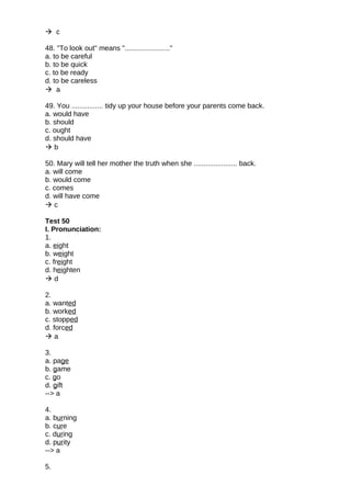  c
48. "To look out" means "......................."
a. to be careful
b. to be quick
c. to be ready
d. to be careless
 a
49. You ................ tidy up your house before your parents come back.
a. would have
b. should
c. ought
d. should have
 b
50. Mary will tell her mother the truth when she ...................... back.
a. will come
b. would come
c. comes
d. will have come
 c
Test 50
I. Pronunciation:
1.
a. eight
b. weight
c. freight
d. heighten
 d
2.
a. wanted
b. worked
c. stopped
d. forced
 a
3.
a. page
b. game
c. go
d. gift
--> a
4.
a. burning
b. cure
c. during
d. purity
--> a
5.
 