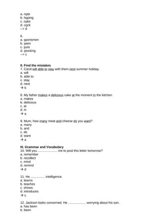 a. note
b. hoping
c. coke
d. cock
--> d
6.
a. sportsmen
b. seen
c. sure
d. stocking
--> c
II. Find the mistakes
7. Carol will able to stay with them next summer holiday.
a. will
b. able to
c. stay
d. next
 b
8. My father makes a delicious cake at the moment in the kitchen.
a. makes
b. delicious
c. at
d. in
 a
9. Mum, how many meat and cheese do you want?
a. many
b. and
c. do
d. want
 a
III. Grammar and Vocabulary
10. Will you ...................... me to post this letter tomorrow?
a. remember
b. recollect
c. mind
d. remind
 d
11. He ................ intelligence.
a. learns
b. teaches
c. shows
d. introduces
 c
12. Jackson looks concerned. He .................... worrying about his son.
a. has been
b. been
 